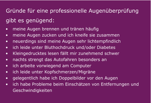 •	meine Augen brennen und tränen häufig •	meine Augen zucken und ich kneife sie zusammen •	neuerdings sind meine Augen sehr lichtempfindlich •	ich leide unter Bluthochdruck und/oder Diabetes   Gründe für eine professionelle Augenüberprüfung  gibt es genügend:   •	Kleingedrucktes lesen fällt mir zunehmend schwer •	nachts strengt das Autofahren besonders an •	ich arbeite vorwiegend am Computer  •	ich leide unter Kopfschmerzen/Migräne •	gelegentlich habe ich Doppelbilder vor den Augen •	ich habe Probleme beim Einschätzen von Entfernungen und Geschwindigkeiten